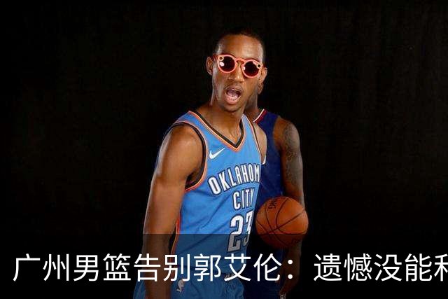 广州男篮告别郭艾伦：遗憾没能和你一起走得更远