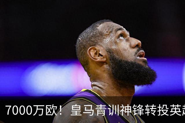 7000万欧！皇马青训神锋转投英超，这下皇马有钱买人了！